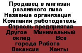 Продавец в магазин разливного пива › Название организации ­ Компания-работодатель › Отрасль предприятия ­ Другое › Минимальный оклад ­ 15 000 - Все города Работа » Вакансии   . Ханты-Мансийский,Нефтеюганск г.